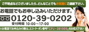 ご不明点などございましたら、どんなことでもお気軽にご連絡下さい。お電話でもお申し込みいただけます。※お電話でお申し込みの際は、エコ・クーポン番号「CPJ-391005」をお伝え下さい。 0120-39-0202受付時間　10：00～17：00