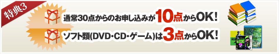 特典3: 通常30点からのお申し込みが10点からOK! ソフト類(DVD・CD・ゲーム)は3点からOK!