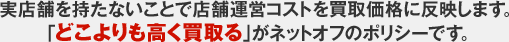 実店舗を持たないことで店舗運営コストを買取価格に反映します。「どこよりも高く買取る」がネットオフのポリシーです。