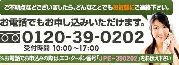ご不明点などございましたら、どんなことでもお気軽にご連絡下さい。お電話でもお申し込みいただけます。※お電話でお申し込みの際は、エコ・クーポン番号「JPE-390202」をお伝え下さい。 0120-39-0202受付時間　10：00～17：00