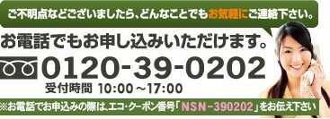 ご不明点などございましたら、どんなことでもお気軽にご連絡下さい。お電話でもお申し込みいただけます。※お電話でお申し込みの際は、エコ・クーポン番号「NSU-390202」をお伝え下さい。 0120-39-0202受付時間　10：00～17：00