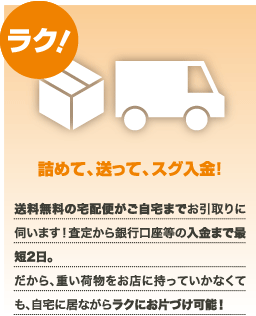 ラク！詰めて、送って、スグ入金！送料無料の宅配便がご自宅までお引取りに伺います！査定から銀行口座等の入金まで最短2日。だから、重い荷物をお店に持っていかなくても、自宅に居ながらラクにお片づけ可能！