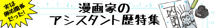 漫画家さんのアシスタント歴を調べました！
『ONE PIECE』の尾田栄一郎氏や、『SLAM DUNK』の井上雄彦氏など、今や超売れっ子の漫画家さん達も下積み時代を経験していることがあります。
作風が似ているなど、納得の師弟関係から、まさか！の意外な組み合わせなど、ちょっと違った角度からマンガを楽しんでみませんか？