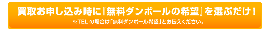買取お申し込み時に『無料ダンボールの希望』を選ぶだけ！ ※TELの場合は「無料ダンボール希望」とお伝えください。