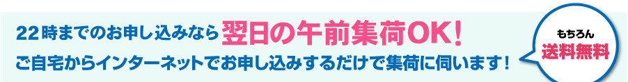22時までのお申し込みなら翌日の午前集荷OK！　ご自宅からインターネットでお申し込みするだけで集荷に伺います！　もちろん送料無料！