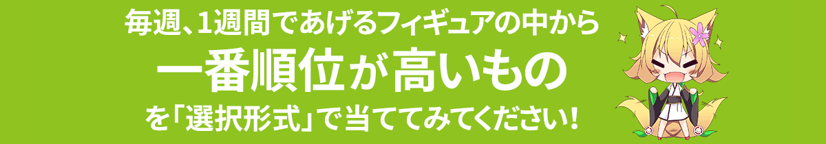 毎週、1週間であげるフィギュアの中から一番順位が高いものを「選択形式」で当ててみてください！