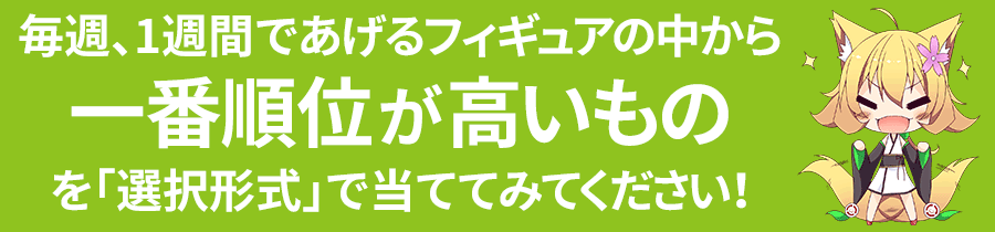 毎週、1週間であげるフィギュアの中から一番順位が高いものを「選択形式」で当ててみてください！