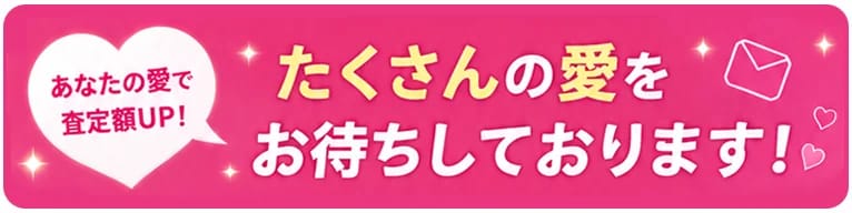あなたの愛を査定額UP！ たくさんの愛をお待ちしております！