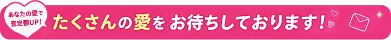 あなたの愛を査定額UP！ たくさんの愛をお待ちしております！