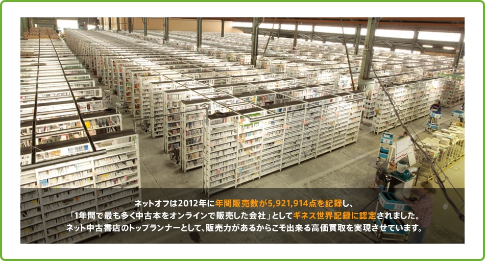 ネットオフは2012年に年間販売数が5,921,914点を記録し、1年間で最も多く中古本をオンラインで販売した会社としてギネス世界記録に認定されました。ネット中古書店のトップランナーとして、販売力があるからこそ出来る高価買取を実現させています。