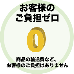 お客様のご負担ゼロ 商品の輸送費などお客様のご負担はありません。