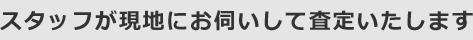 スタッフが現地にお伺いして査定いたします