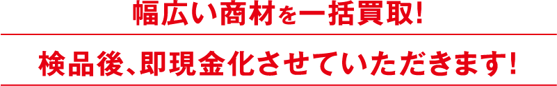 幅広い商材を一括買取！検品後、即現金化させていただきます！