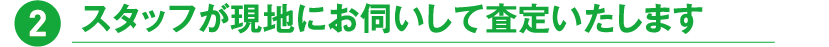 2.スタッフが現地にお伺いして査定いたします
